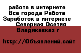 работа в интернете - Все города Работа » Заработок в интернете   . Северная Осетия,Владикавказ г.